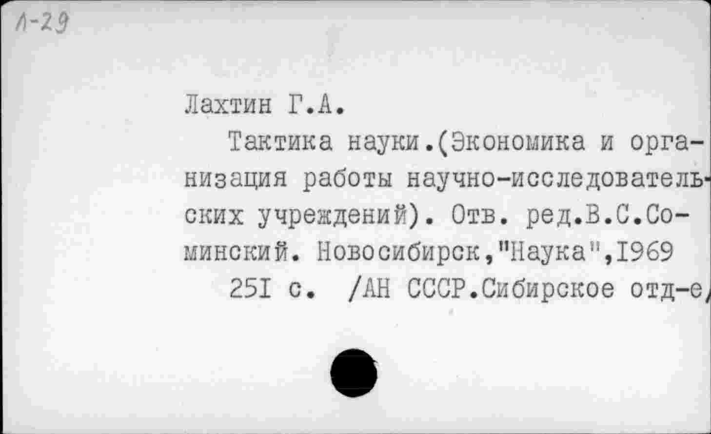 ﻿Л-29
Лахтин Г.А.
Тактика науки.(Экономика и организация работы научно-исследователь ских учреждений). Отв. ред.В.С.Сомински й. Новосибирск,"Наука",1969
251 с. /АН СССР.Сибирское отд-е